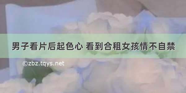 男子看片后起色心 看到合租女孩情不自禁