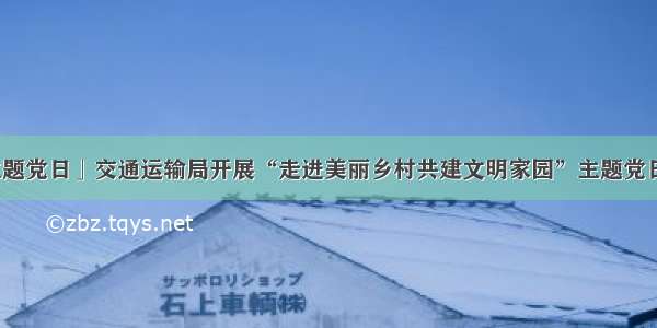 「主题党日」交通运输局开展“走进美丽乡村共建文明家园”主题党日活动