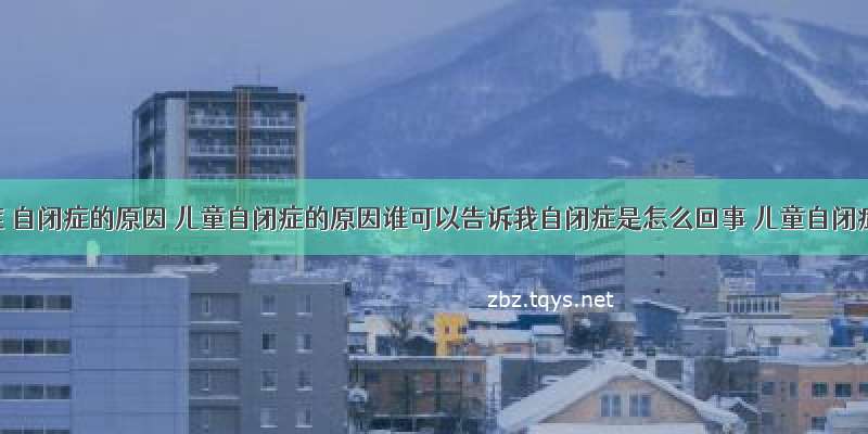 自闭症 自闭症的原因 儿童自闭症的原因谁可以告诉我自闭症是怎么回事 儿童自闭症的