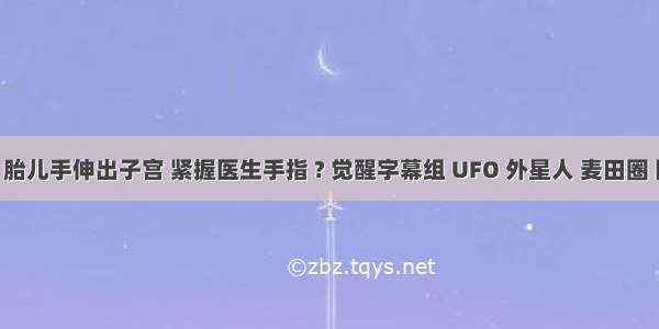 诞生奇迹！胎儿手伸出子宫 紧握医生手指 ? 觉醒字幕组 UFO 外星人 麦田圈 阴谋论 灵...