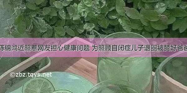 陈锦鸿近照惹网友担心健康问题 为照顾自闭症儿子退圈被赞好爸爸