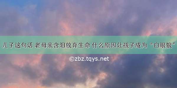 儿子这句话 老母亲含泪放弃生命 什么原因让孩子成为“白眼狼”