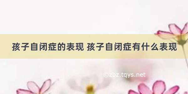 孩子自闭症的表现 孩子自闭症有什么表现