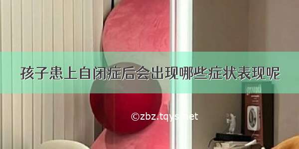 孩子患上自闭症后会出现哪些症状表现呢