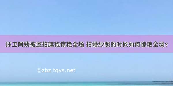 环卫阿姨被邀拍旗袍惊艳全场 拍婚纱照的时候如何惊艳全场？