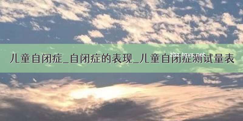 儿童自闭症_自闭症的表现_儿童自闭症测试量表