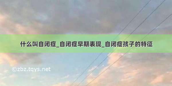 什么叫自闭症_自闭症早期表现_自闭症孩子的特征