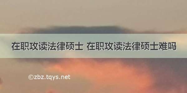 在职攻读法律硕士 在职攻读法律硕士难吗