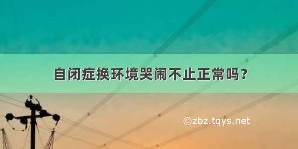 自闭症换环境哭闹不止正常吗？