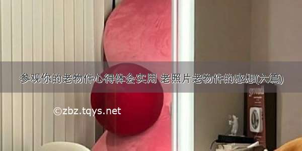 参观你的老物件心得体会实用 老照片老物件的感想(六篇)