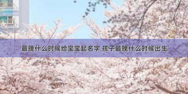 最晚什么时候给宝宝起名字 孩子最晚什么时候出生