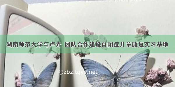 湖南师范大学与卢光琇团队合作建设自闭症儿童康复实习基地