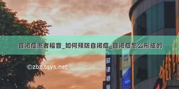 自闭症患者福音_如何预防自闭症_自闭症怎么形成的