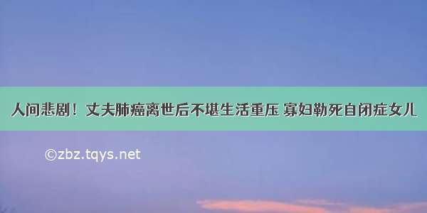 人间悲剧！丈夫肺癌离世后不堪生活重压 寡妇勒死自闭症女儿