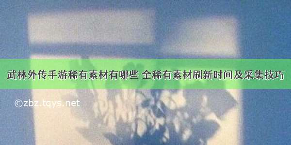 武林外传手游稀有素材有哪些 全稀有素材刷新时间及采集技巧