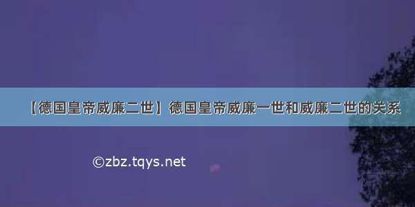 【德国皇帝威廉二世】德国皇帝威廉一世和威廉二世的关系