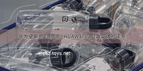 华为全新的VR产品—HUAWEI VR 2真实体验评测