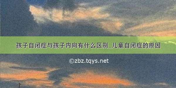 孩子自闭症与孩子内向有什么区别_儿童自闭症的原因