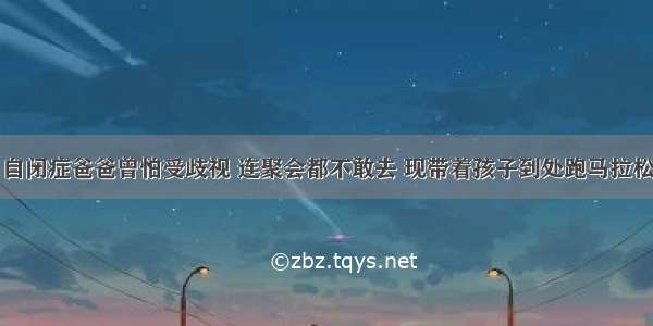 自闭症爸爸曾怕受歧视 连聚会都不敢去 现带着孩子到处跑马拉松