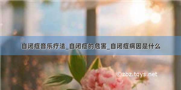 自闭症音乐疗法_自闭症的危害_自闭症病因是什么