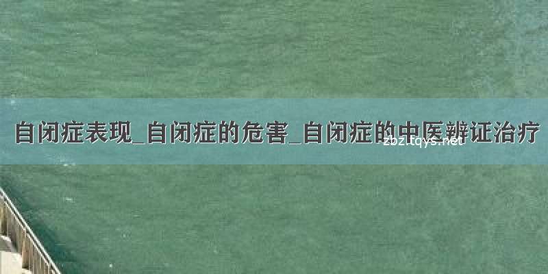 自闭症表现_自闭症的危害_自闭症的中医辨证治疗