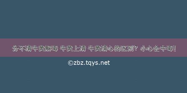 分不清牛黄解毒 牛黄上清 牛黄清心的区别？小心会中毒！