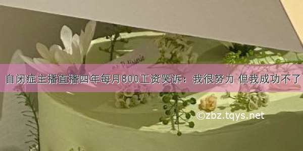 自闭症主播直播四年每月800工资哭诉：我很努力 但我成功不了