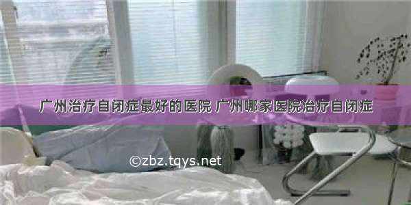 广州治疗自闭症最好的医院 广州哪家医院治疗自闭症