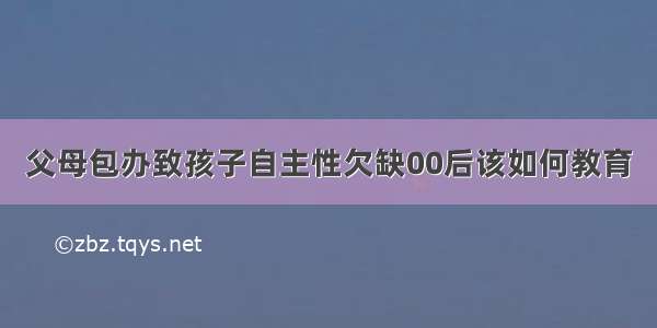 父母包办致孩子自主性欠缺00后该如何教育