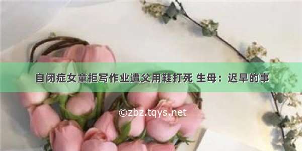 自闭症女童拒写作业遭父用鞋打死 生母：迟早的事