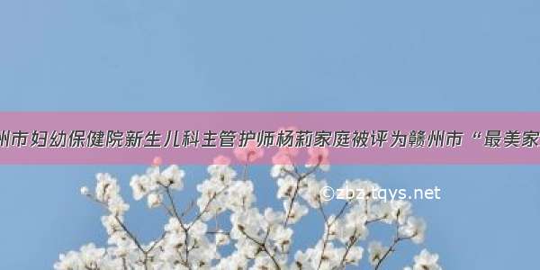 赣州市妇幼保健院新生儿科主管护师杨莉家庭被评为赣州市“最美家庭”