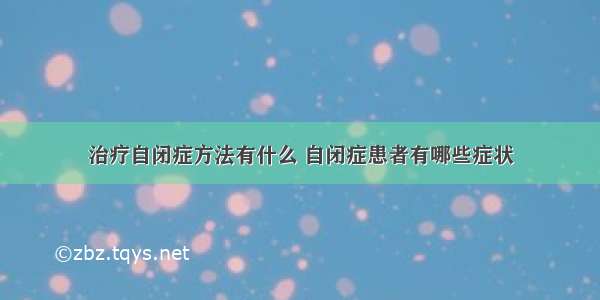 治疗自闭症方法有什么 自闭症患者有哪些症状