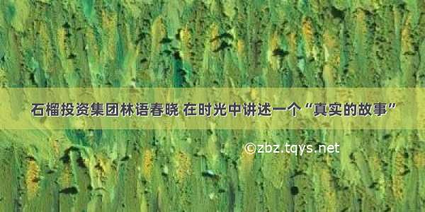 石榴投资集团林语春晓 在时光中讲述一个“真实的故事”
