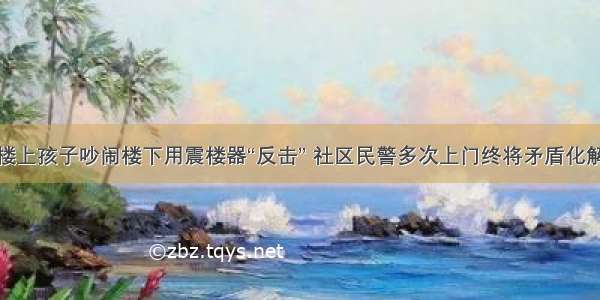 楼上孩子吵闹楼下用震楼器“反击” 社区民警多次上门终将矛盾化解