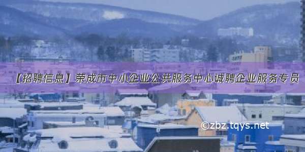 【招聘信息】荣成市中小企业公共服务中心诚聘企业服务专员