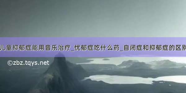 儿童抑郁症能用音乐治疗_忧郁症吃什么药_自闭症和抑郁症的区别