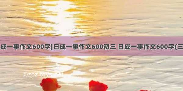 [日成一事作文600字]日成一事作文600初三 日成一事作文600字(三篇)