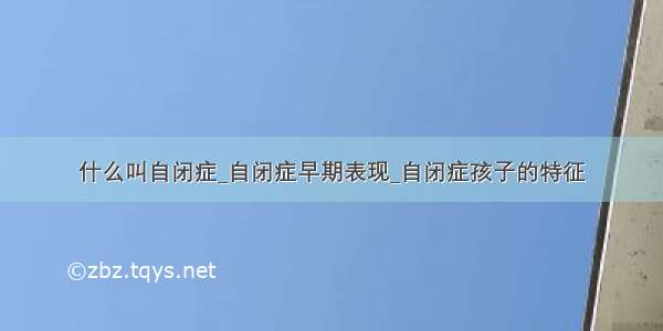 什么叫自闭症_自闭症早期表现_自闭症孩子的特征