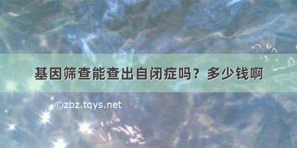 基因筛查能查出自闭症吗？多少钱啊