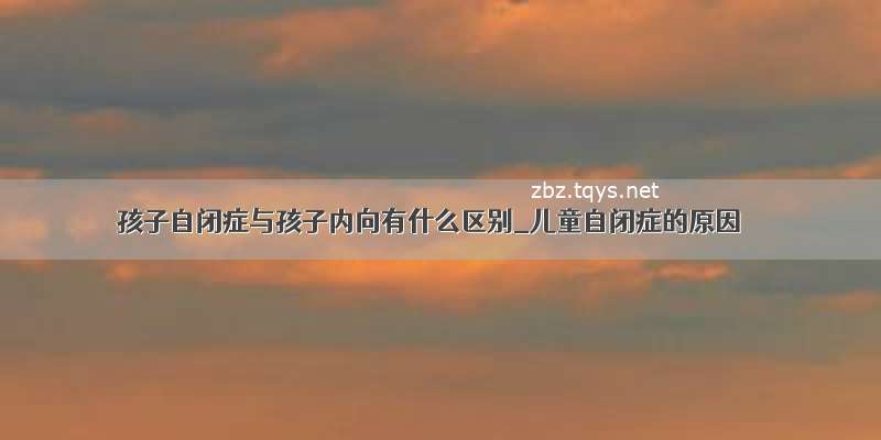 孩子自闭症与孩子内向有什么区别_儿童自闭症的原因