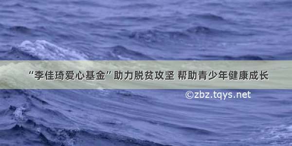 “李佳琦爱心基金”助力脱贫攻坚 帮助青少年健康成长