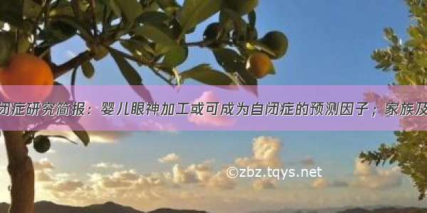 001期自闭症研究简报：婴儿眼神加工或可成为自闭症的预测因子；家族及遗传研究