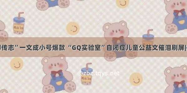 “凡人柳传志”一文成小号爆款 “GQ实验室”自闭症儿童公益文催泪刷屏|每日爆文