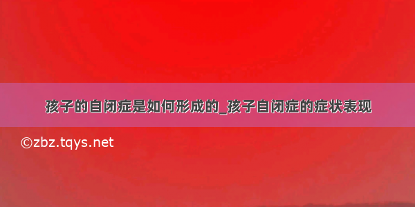 孩子的自闭症是如何形成的_孩子自闭症的症状表现