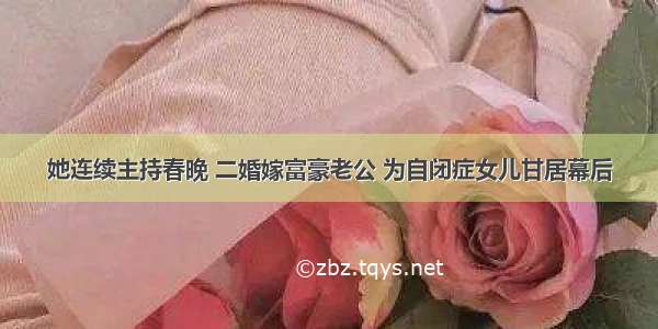 她连续主持春晚 二婚嫁富豪老公 为自闭症女儿甘居幕后