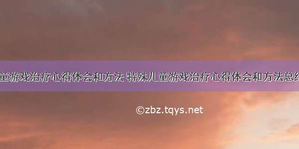 特殊儿童游戏治疗心得体会和方法 特殊儿童游戏治疗心得体会和方法总结(七篇)