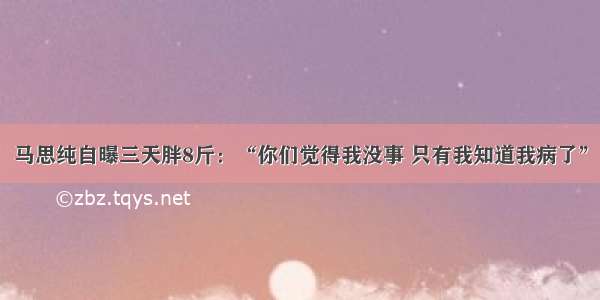 马思纯自曝三天胖8斤：“你们觉得我没事 只有我知道我病了”