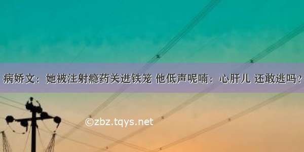 病娇文：她被注射瘾药关进铁笼 他低声呢喃：心肝儿 还敢逃吗？