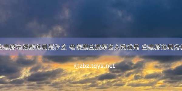 白鹿原电视剧结局是什么 电视剧白鹿原各人物结局 白鹿原结局分析