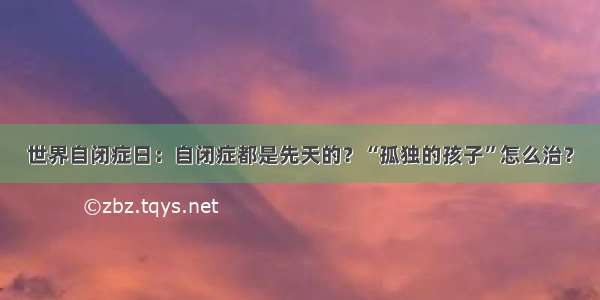 世界自闭症日：自闭症都是先天的？“孤独的孩子”怎么治？